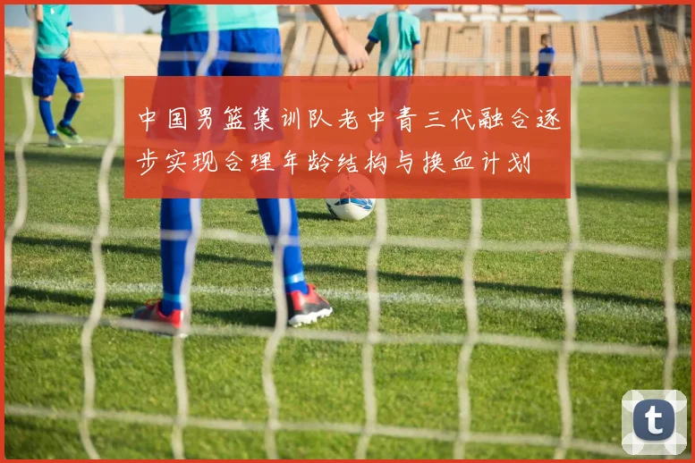 中国男篮集训队老中青三代融合逐步实现合理年龄结构与换血计划