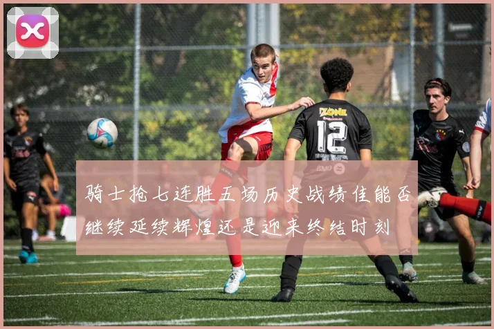 骑士抢七连胜五场历史战绩佳能否继续延续辉煌还是迎来终结时刻