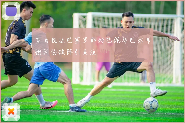 皇马抵达巴塞罗那姆巴佩与巴尔韦德因伤缺阵引关注