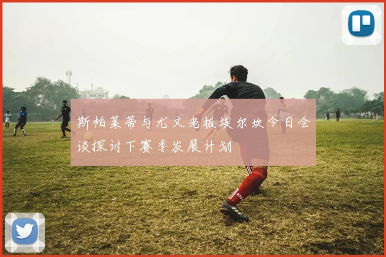 斯帕莱蒂与尤文老板埃尔坎今日会谈探讨下赛季发展计划