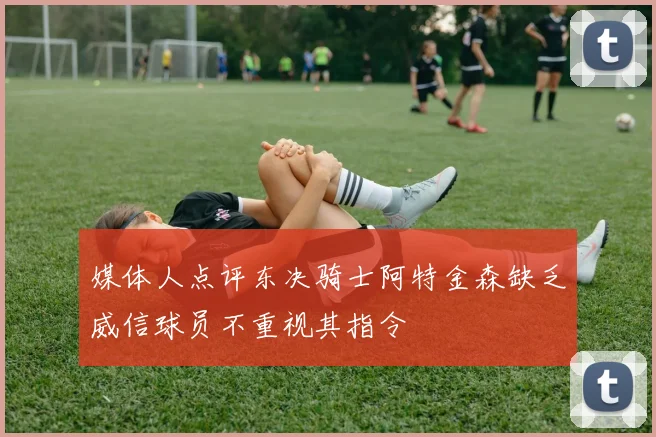 媒体人点评东决骑士阿特金森缺乏威信球员不重视其指令