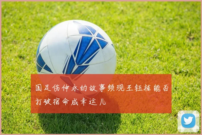 国足伤仲永的故事频现王钰栋能否打破宿命成幸运儿