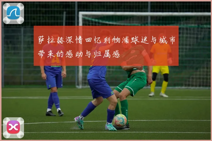 萨拉赫深情回忆利物浦球迷与城市带来的感动与归属感
