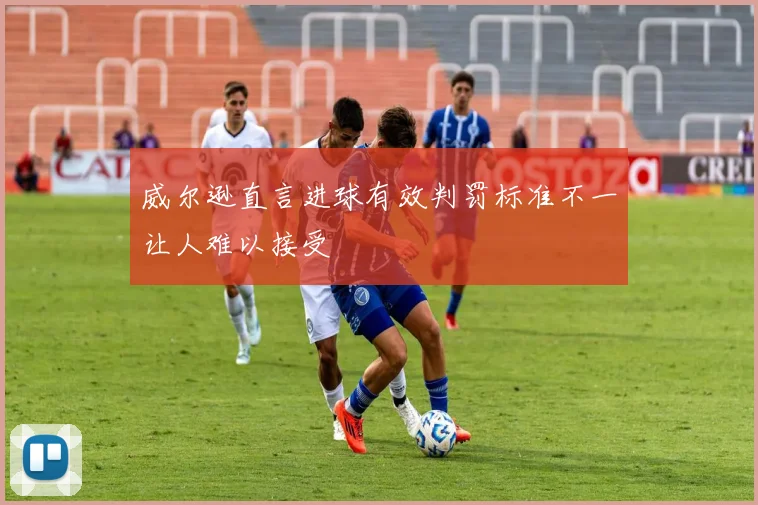 威尔逊直言进球有效判罚标准不一让人难以接受