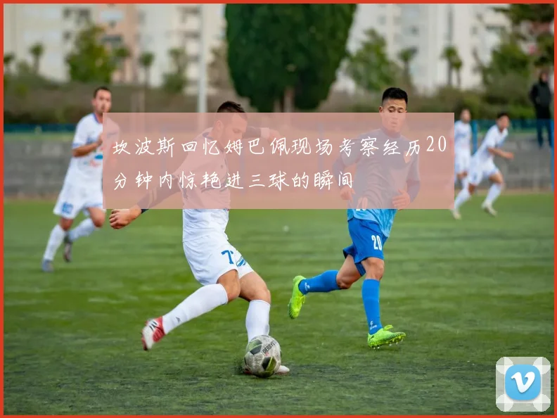坎波斯回忆姆巴佩现场考察经历20分钟内惊艳进三球的瞬间