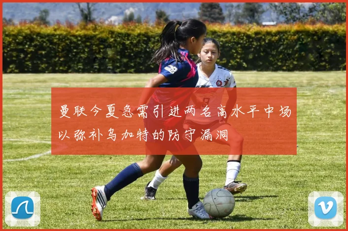 曼联今夏急需引进两名高水平中场以弥补乌加特的防守漏洞