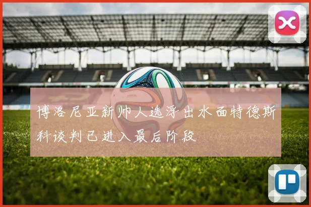 博洛尼亚新帅人选浮出水面特德斯科谈判已进入最后阶段