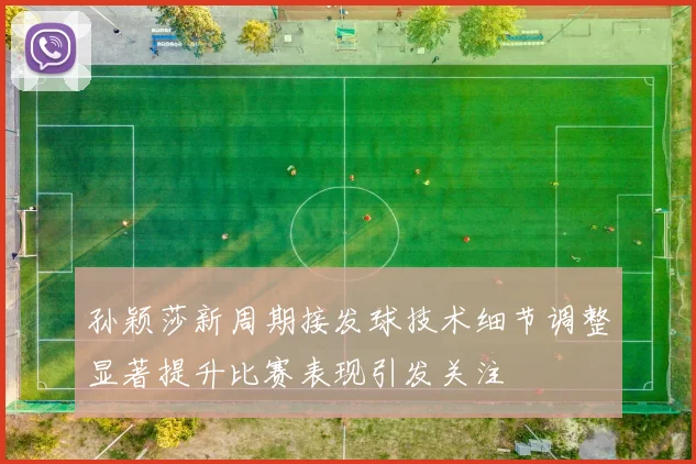 孙颖莎新周期接发球技术细节调整显著提升比赛表现引发关注