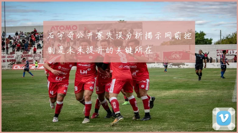 石宇奇公开赛失误分析揭示网前控制是未来提升的关键所在