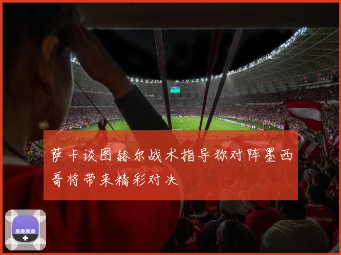 萨卡谈图赫尔战术指导称对阵墨西哥将带来精彩对决