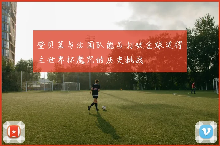 登贝莱与法国队能否打破金球奖得主世界杯魔咒的历史挑战