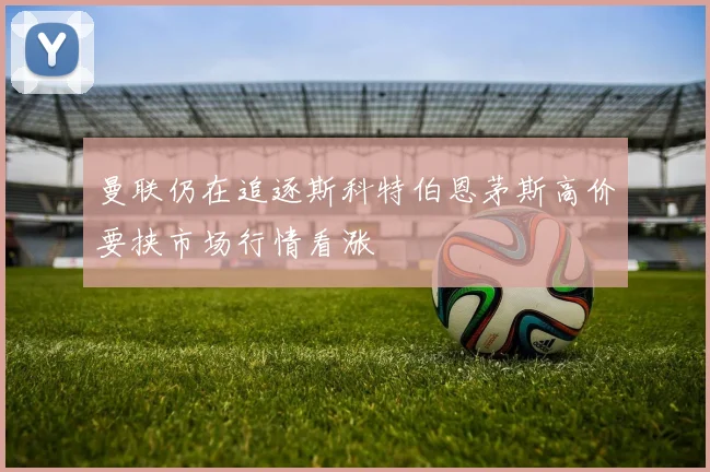 曼联仍在追逐斯科特伯恩茅斯高价要挟市场行情看涨