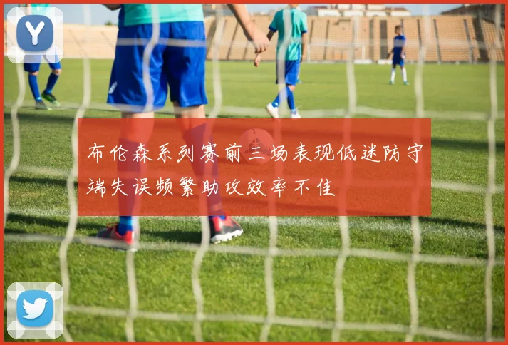 布伦森系列赛前三场表现低迷防守端失误频繁助攻效率不佳