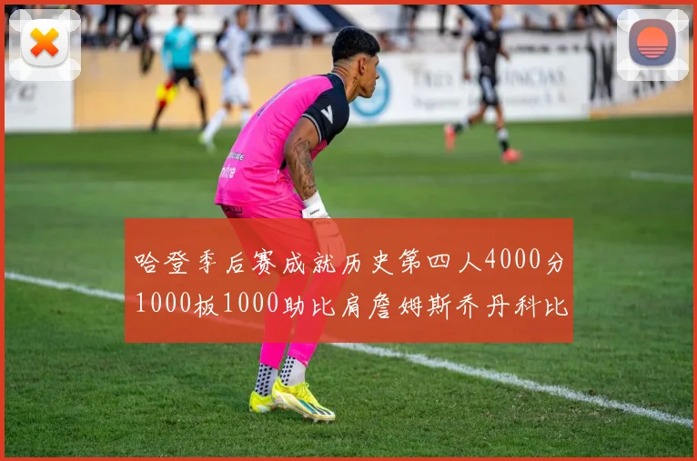 哈登季后赛成就历史第四人4000分1000板1000助比肩詹姆斯乔丹科比