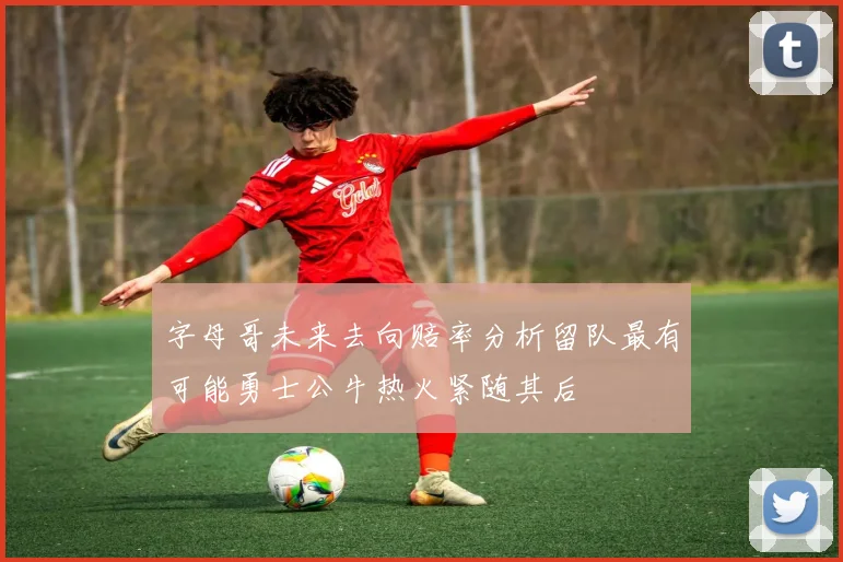 字母哥未来去向赔率分析留队最有可能勇士公牛热火紧随其后