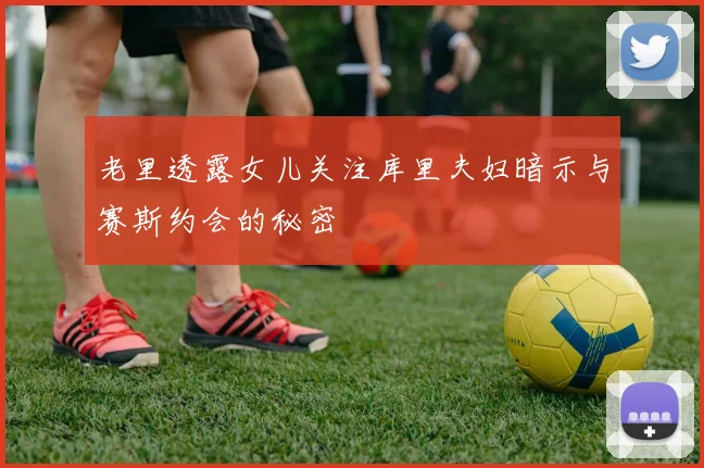 老里透露女儿关注库里夫妇暗示与赛斯约会的秘密