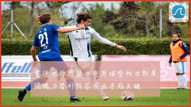 霍德尔称图赫尔弃用福登帕尔默展现魄力替补阵容或成夺冠关键